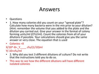 Answers
• Questions
• 1. How many colonies did you count on your “spread plate”?
   Calculate how many bacteria were in the mix prior to your dilution?
   (Hint: remember the volume that you added to the plate and the
   dilution you carried out. Give your answer in the format of colony
   forming units/ml (CFU/ml). Count the colonies from all of your
   dilutions if possible. Your calculations should give you the same
   answer or very close. The equation that is used
• Colonies =X
X/10^-8=_Y____ cfu/(1/10)ml
Y/.10=cfu/ml
• 2. Why did you test 3 different dilutions of culture? Do not write
   that the instructions told you to do so.
• This was to see how the different dilutions will have different
   isolated colonies
 