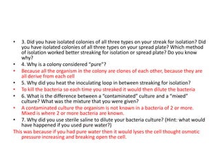 •   3. Did you have isolated colonies of all three types on your streak for isolation? Did
    you have isolated colonies of all three types on your spread plate? Which method
    of isolation worked better streaking for isolation or spread plate? Do you know
    why?
• 4. Why is a colony considered “pure”?
• Because all the organism in the colony are clones of each other, because they are
    all derive from each cell
• 5. Why did you heat the inoculating loop in between streaking for isolation?
• To kill the bacteria so each time you streaked it would then dilute the bacteria
• 6. What is the difference between a “contaminated” culture and a “mixed”
    culture? What was the mixture that you were given?
• A contaminated culture the organism is not known in a bacteria of 2 or more.
    Mixed is where 2 or more bacteria are known.
• 7. Why did you use sterile saline to dilute your bacteria culture? (Hint: what would
    have happened if you used pure water?)
This was because if you had pure water then it would lyses the cell thought osmotic
    pressure increasing and breaking open the cell.
 