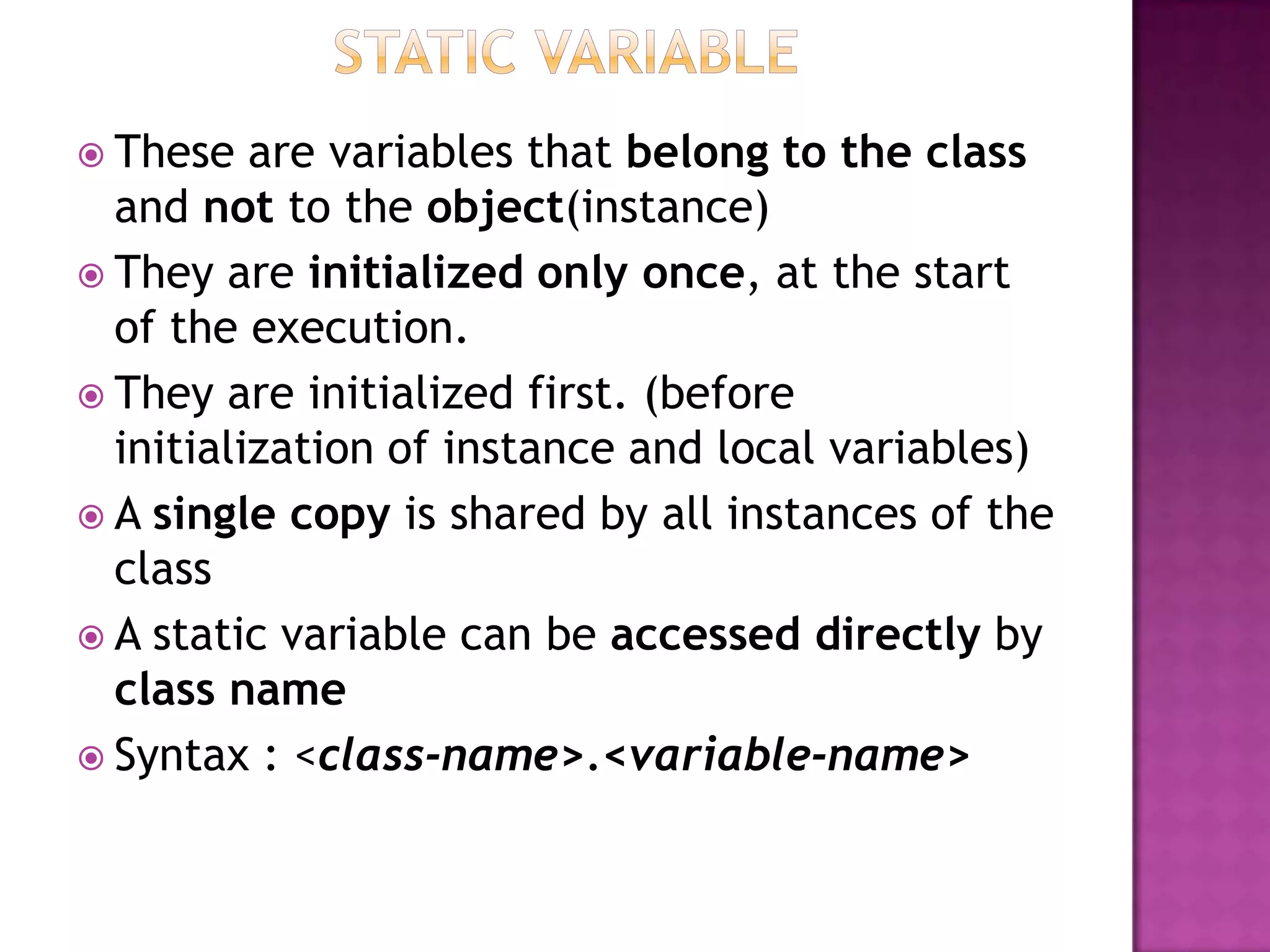  These are variables that belong to the class
and not to the object(instance)
 They are initialized only once, at the start
of the execution.
 They are initialized first. (before
initialization of instance and local variables)
 A single copy is shared by all instances of the
class
 A static variable can be accessed directly by
class name
 Syntax : <class-name>.<variable-name>
 