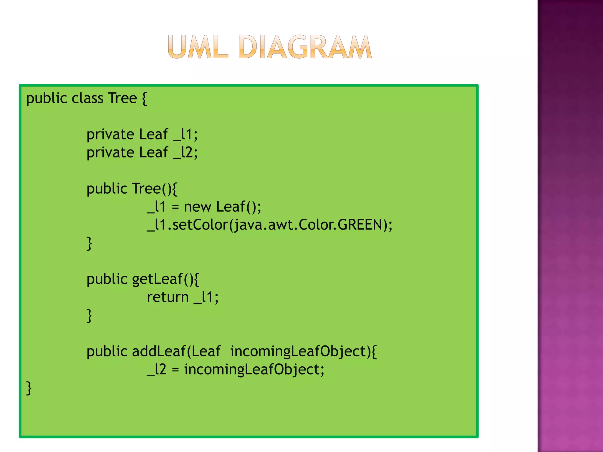 public class Tree {
private Leaf _l1;
private Leaf _l2;
public Tree(){
_l1 = new Leaf();
_l1.setColor(java.awt.Color.GREEN);
}
public getLeaf(){
return _l1;
}
public addLeaf(Leaf incomingLeafObject){
_l2 = incomingLeafObject;
}
 