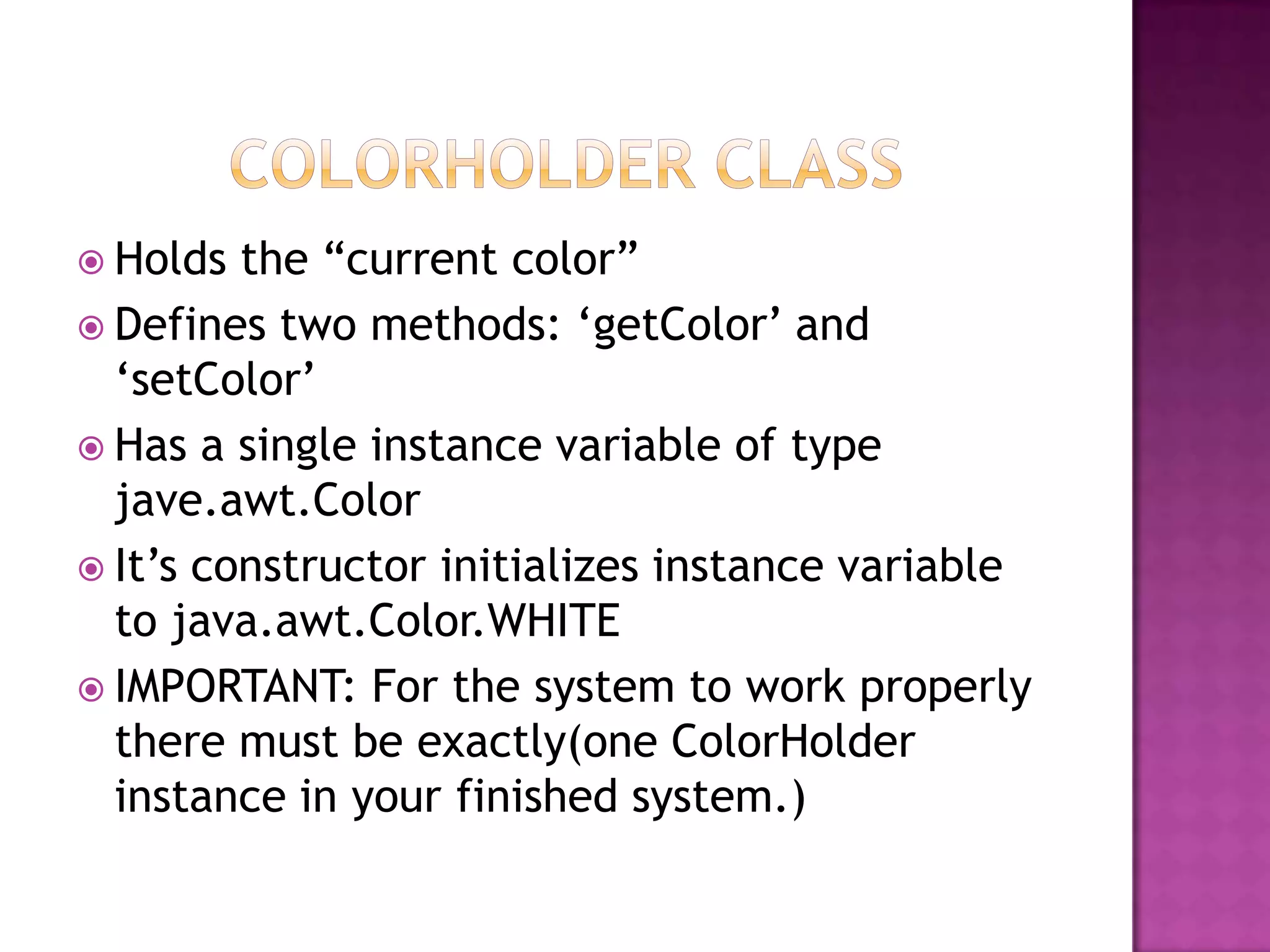 Holds the “current color”
 Defines two methods: „getColor‟ and
„setColor‟
 Has a single instance variable of type
jave.awt.Color
 It‟s constructor initializes instance variable
to java.awt.Color.WHITE
 IMPORTANT: For the system to work properly
there must be exactly(one ColorHolder
instance in your finished system.)
 