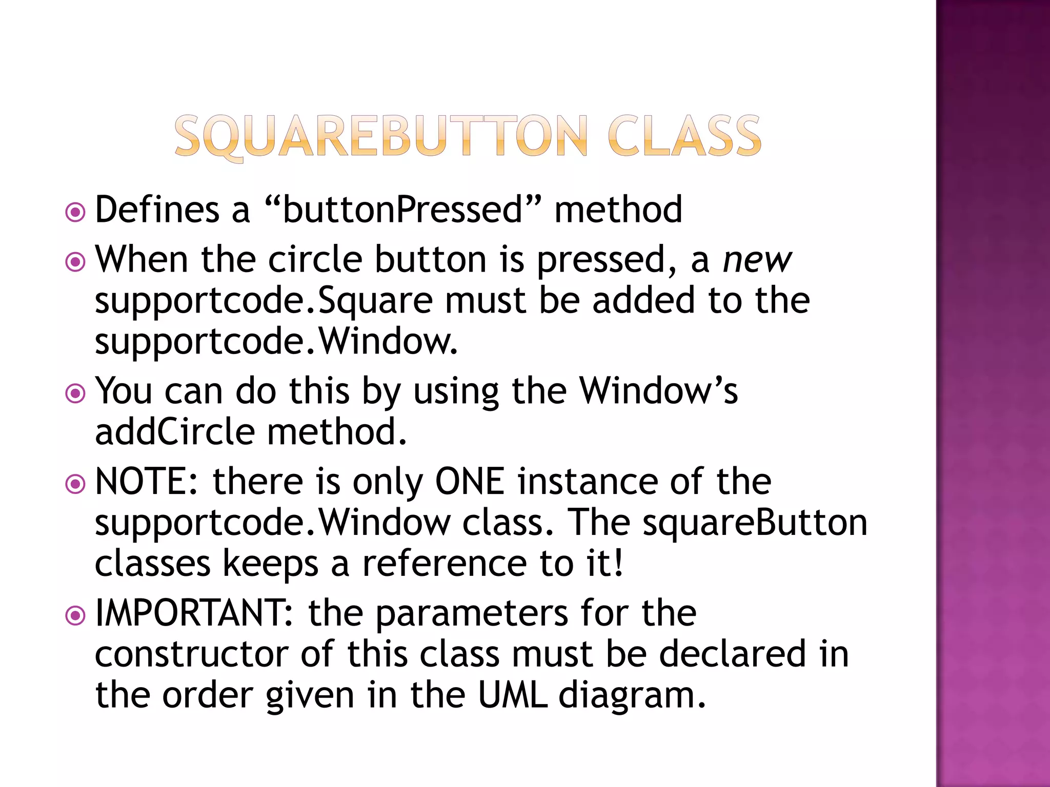  Defines a “buttonPressed” method
 When the circle button is pressed, a new
supportcode.Square must be added to the
supportcode.Window.
 You can do this by using the Window‟s
addCircle method.
 NOTE: there is only ONE instance of the
supportcode.Window class. The squareButton
classes keeps a reference to it!
 IMPORTANT: the parameters for the
constructor of this class must be declared in
the order given in the UML diagram.
 