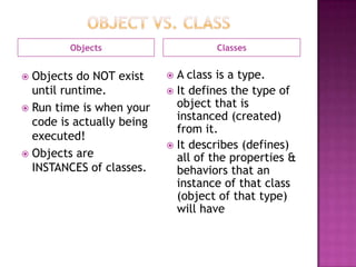 Objects Classes
 Objects do NOT exist
until runtime.
 Run time is when your
code is actually being
executed!
 Objects are
INSTANCES of classes.
 A class is a type.
 It defines the type of
object that is
instanced (created)
from it.
 It describes (defines)
all of the properties &
behaviors that an
instance of that class
(object of that type)
will have
 