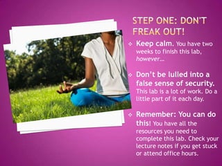  Keep calm. You have two
weeks to finish this lab,
however…
 Don’t be lulled into a
false sense of security.
This lab is a lot of work. Do a
little part of it each day.
 Remember: You can do
this! You have all the
resources you need to
complete this lab. Check your
lecture notes if you get stuck
or attend office hours.
 