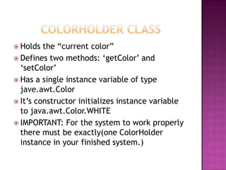  Holds the “current color”
 Defines two methods: „getColor‟ and
„setColor‟
 Has a single instance variable of type
jave.awt.Color
 It‟s constructor initializes instance variable
to java.awt.Color.WHITE
 IMPORTANT: For the system to work properly
there must be exactly(one ColorHolder
instance in your finished system.)
 