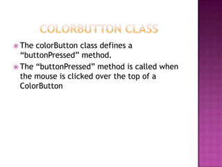  The colorButton class defines a
“buttonPressed” method.
 The “buttonPressed” method is called when
the mouse is clicked over the top of a
ColorButton
 