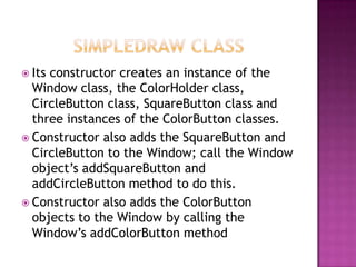  Its constructor creates an instance of the
Window class, the ColorHolder class,
CircleButton class, SquareButton class and
three instances of the ColorButton classes.
 Constructor also adds the SquareButton and
CircleButton to the Window; call the Window
object‟s addSquareButton and
addCircleButton method to do this.
 Constructor also adds the ColorButton
objects to the Window by calling the
Window‟s addColorButton method
 