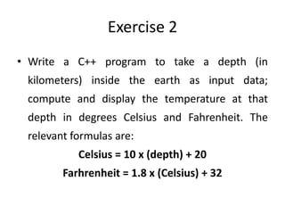 Exercise 2
• Write a C++ program to take a depth (in
 kilometers) inside the earth as input data;
 compute and display the temperature at that
 depth in degrees Celsius and Fahrenheit. The
 relevant formulas are:
           Celsius = 10 x (depth) + 20
        Farhrenheit = 1.8 x (Celsius) + 32
 