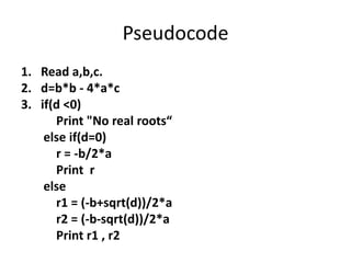 Pseudocode
1. Read a,b,c.
2. d=b*b - 4*a*c
3. if(d <0)
      Print "No real roots“
    else if(d=0)
      r = -b/2*a
      Print r
    else
      r1 = (-b+sqrt(d))/2*a
      r2 = (-b-sqrt(d))/2*a
      Print r1 , r2
 
