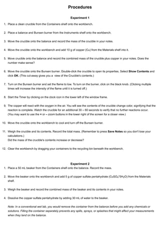 Procedures 
Experiment 1 
1. Place a clean crucible from the Containers shelf onto the workbench. 
2. Place a balance and Bunsen burner from the Instruments shelf onto the workbench. 
3. Move the crucible onto the balance and record the mass of the crucible in your notes. 
4. Move the crucible onto the workbench and add 10 g of copper (Cu) from the Materials shelf into it. 
5. Move crucible onto the balance and record the combined mass of the crucible plus copper in your notes. Does the 
number make sense? 
6. Move the crucible onto the Bunsen burner. Double-click the crucible to open its properties. Select Show Contents and 
click OK. (This cut-away gives you a view of the Crucible's contents.) 
7. Turn on the Bunsen burner and set the flame to low. To turn on the burner, click on the black knob. (Clicking multiple 
times will increase the intensity of the flame until it is turned off.) 
8. Start the Timer by clicking on the clock icon in the lower left of the window frame. 
9. The copper will react with the oxygen in the air. You will see the contents of the crucible change color, signifying that the 
reaction is complete. Watch the crucible for an additional 30 – 60 seconds to verify that no further reactions occur. 
(You may want to use the + or – zoom buttons in the lower right of the screen for a closer view.) 
10. Move the crucible onto the workbench to cool and turn off the Bunsen burner. 
11. Weigh the crucible and its contents. Record the total mass. (Remember to press Save Notes so you don't lose your 
calculations.) 
Did the mass of the crucible's contents increase or decrease? 
12. Clear the workbench by dragging your containers to the recycling bin beneath the workbench. 
Experiment 2 
1. Place a 50 mL beaker from the Containers shelf onto the balance. Record the mass. 
2. Move the beaker onto the workbench and add 5 g of copper sulfate pentahydrate (CuSO *5H O) from the Materials 
shelf. 
4 2 
3. Weigh the beaker and record the combined mass of the beaker and its contents in your notes. 
4. Dissolve the copper sulfate pentahydrate by adding 30 mL of water to the beaker. 
Note: In a conventional wet lab, you would remove the container from the balance before you add any chemicals or 
solutions. Filling the container separately prevents any spills, sprays, or splashes that might affect your measurements 
when they land on the balance. 
 
