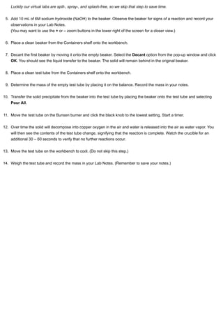 Luckily our virtual labs are spill-, spray-, and splash-free, so we skip that step to save time. 
5. Add 10 mL of 6M sodium hydroxide (NaOH) to the beaker. Observe the beaker for signs of a reaction and record your 
observations in your Lab Notes. 
(You may want to use the + or – zoom buttons in the lower right of the screen for a closer view.) 
6. Place a clean beaker from the Containers shelf onto the workbench. 
7. Decant the first beaker by moving it onto the empty beaker. Select the Decant option from the pop-up window and click 
OK. You should see the liquid transfer to the beaker. The solid will remain behind in the original beaker. 
8. Place a clean test tube from the Containers shelf onto the workbench. 
9. Determine the mass of the empty test tube by placing it on the balance. Record the mass in your notes. 
10. Transfer the solid precipitate from the beaker into the test tube by placing the beaker onto the test tube and selecting 
Pour All. 
11. Move the test tube on the Bunsen burner and click the black knob to the lowest setting. Start a timer. 
12. Over time the solid will decompose into copper oxygen in the air and water is released into the air as water vapor. You 
will then see the contents of the test tube change, signifying that the reaction is complete. Watch the crucible for an 
additional 30 – 60 seconds to verify that no further reactions occur. 
13. Move the test tube on the workbench to cool. (Do not skip this step.) 
14. Weigh the test tube and record the mass in your Lab Notes. (Remember to save your notes.) 
 