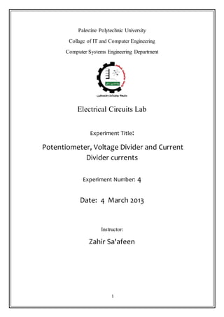 1
Palestine Polytechnic University
Collage of IT and Computer Engineering
Computer Systems Engineering Department
Electrical Circuits Lab
Experiment Title:
Potentiometer, Voltage Divider and Current
Divider currents
Experiment Number: 4
Date: 4 March 2013
Instructor:
Zahir Sa'afeen
 