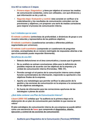 Una ACI se realiza en 2 etapas
• Primera etapa: Diagnóstico: y tiene por objetivo el conocer los medios
de comunicación existentes, cómo son utilizados, con qué eficiencia y
qué información se da y cuál no.
• Segunda etapa: Evaluación y control: ésta consiste en verificar si la
materialización y los resultados de comunicación coinciden con las
previsiones y objetivos y en proponer una serie de medias correctoras
para mejorar el proceso de comunicación interna.
Los 3 métodos que se usan:
El método cualitativo (entrevistas de profundidad, o dinámicas de grupo a una
muestra reducida y representativa de los públicos objetivo).
El método cuantitativo (cuestionarios cerrados a diferentes públicos
segmentados por universos).
El método cuali-cuantitativo (comprende un cuestionario de preguntas
cerradas, acompañadas de un número restringido de respuestas abiertas a las
que el encuestado puede responder libremente).
Beneficios de una ACI
• Detecta disfunciones en el área comunicativa y causas que la generan.
• De su análisis se extraen conclusiones útiles para la definición de
posibles mejoras de acuerdo con los objetivos de la empresa y la
unidad de comunicación interna (Fernández, 1992: 57).
• Permite corregir el rol pasivo de la comunicación interna como simple
función suministradora de información, mejorando su aportación a los
objetivos finales de la empresa.
• Aporta una metodología que permite verificar la adecuación de la
gestión y las acciones de comunicación en la empresa a la consecución
de los objetivos estratégicos.
• Es fuente de información para las correcciones oportunas de las
estrategias o planes de acción
¿Qué debe contener una Plan de Comunicación Interna?
Libaert (2005:105) enfatiza que “la auditoría es la primera etapa en la
elaboración de un plan de comunicación pero también la que menos se
valora”
El plan estratégico de comunicación interna de una empresa se puede definir
como una secuencia de fases que comprende el diagnóstico, diseño,
ejecución y control de las acciones de comunicación
+ Auditoría para Diagnóstico de la Comunicación (Tecnicas) INTERNAS
 