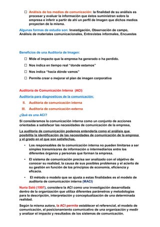  Análisis de los medios de comunicación: la finalidad de su análisis es
procesar y evaluar la información que éstos suministran sobre la
empresa e inferir a partir de ahí un perfil de Imagen que dichos medios
proyectan de la misma.
Algunas formas de estudio son: Investigación, Observación de campo,
Análisis de materiales comunicacionales, Entrevistas informales, Encuestas
Beneficios de una Auditoría de Imagen:
 Mide el impacto que la empresa ha generado o ha perdido.
 Nos indica en tiempo real “donde estamos”
 Nos indica “hacia dónde vamos”
 Permite crear o mejorar el plan de imagen corporativa
Auditoría de Comunicación Interna (ACI)
Auditoria para diagnosticos de la comunicación:
II. Auditoria de comunicación interna
III. Auditoria de comunicación externa
¿Qué es una ACI?
Si consideramos la comunicación interna como un conjunto de acciones
orientadas a satisfacer las necesidades de comunicación de la empresa,
La auditoría de comunicación podemos entenderla como el análisis que
posibilita la identificación de las necesidades de comunicación de la empresa
y el grado en el que son satisfechas.
• Los responsables de la comunicación interna no pueden limitarse a ser
simples transmisores de información o intermediarios entre los
diferentes órganos y personas que forman la empresa.
• El sistema de comunicación precisa ser analizado con el objetivo de
conocer su realidad, la causa de sus posibles problemas y el acierto de
su gestión en función de los principios de economía, eficiencia y
eficacia.
• El método o modelo que se ajusta a estas finalidades es el modelo de
auditoría de comunicación interna (MACI)
Nuria Saló (1997), considera la ACI como una investigación desarrollada
dentro de la organización que utiliza diferentes parámetros y metodologías
para la descripción, interpretación y conceptualización de una determinada
realidad.
Según la misma autora, la ACI permite establecer el referencial, el modelo de
comunicación, el posicionamiento comunicativo de una organización y medir
y analizar el impacto y resultados de los sistemas de comunicación.
 