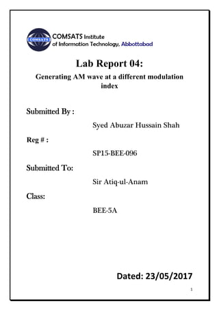 1
Lab Report 04:
Generating AM wave at a different modulation
index
Submitted By :
Syed Abuzar Hussain Shah
Reg # :
SP15-BEE-096
Submitted To:
Sir Atiq-ul-Anam
Class:
BEE-5A
Dated: 23/05/2017
 