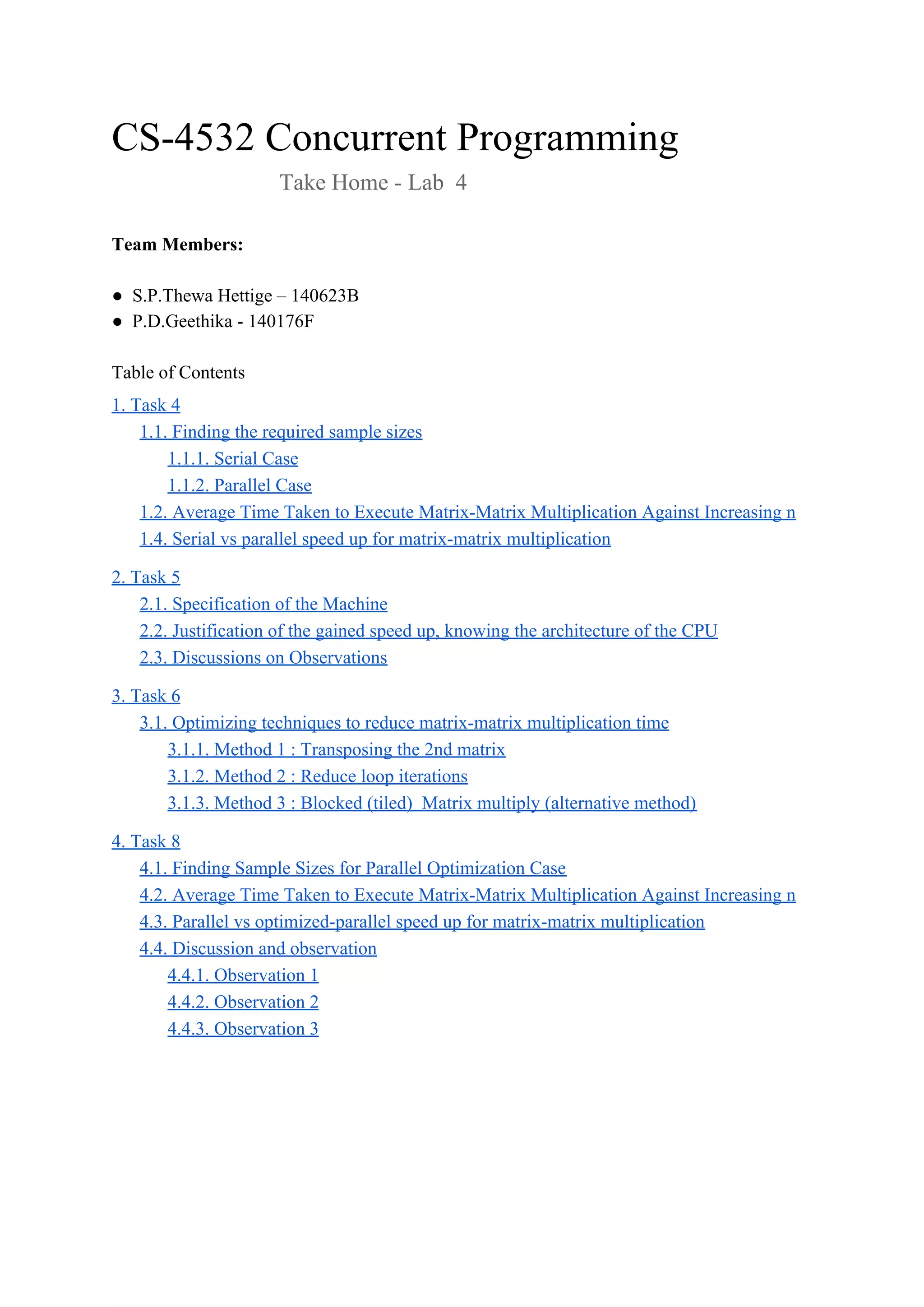 CS-4532 Concurrent Programming
Take Home - Lab 4
Team Members:
● S.P.Thewa Hettige – 140623B
● P.D.Geethika - 140176F
Table of Contents
1. Task 4
1.1. Finding the required sample sizes
1.1.1. Serial Case
1.1.2. Parallel Case
1.2. Average Time Taken to Execute Matrix-Matrix Multiplication Against Increasing n
1.4. Serial vs parallel speed up for matrix-matrix multiplication
2. Task 5
2.1. Specification of the Machine
2.2. Justification of the gained speed up, knowing the architecture of the CPU
2.3. Discussions on Observations
3. Task 6
3.1. Optimizing techniques to reduce matrix-matrix multiplication time
3.1.1. Method 1 : Transposing the 2nd matrix
3.1.2. Method 2 : Reduce loop iterations
3.1.3. Method 3 : Blocked (tiled) Matrix multiply (alternative method)
4. Task 8
4.1. Finding Sample Sizes for Parallel Optimization Case
4.2. Average Time Taken to Execute Matrix-Matrix Multiplication Against Increasing n
4.3. Parallel vs optimized-parallel speed up for matrix-matrix multiplication
4.4. Discussion and observation
4.4.1. Observation 1
4.4.2. Observation 2
4.4.3. Observation 3
 