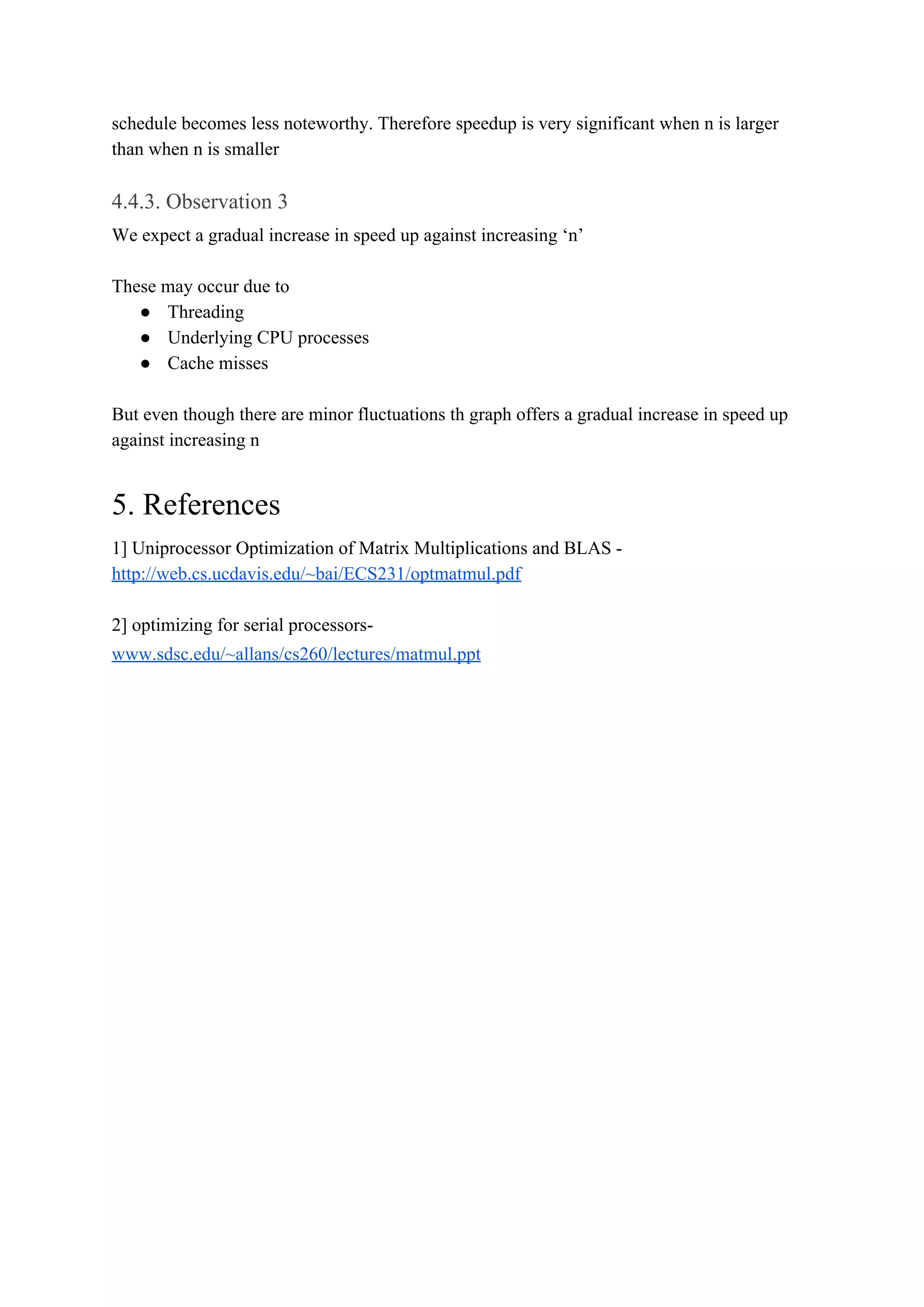 schedule becomes less noteworthy. Therefore speedup is very significant when n is larger
than when n is smaller
4.4.3. Observation 3
We expect a gradual increase in speed up against increasing ‘n’
These may occur due to
● Threading
● Underlying CPU processes
● Cache misses
But even though there are minor fluctuations th graph offers a gradual increase in speed up
against increasing n
5. References
1] Uniprocessor Optimization of Matrix Multiplications and BLAS -
http://web.cs.ucdavis.edu/~bai/ECS231/optmatmul.pdf
2] optimizing for serial processors-
www.sdsc.edu/~allans/cs260/lectures/matmul.ppt
 