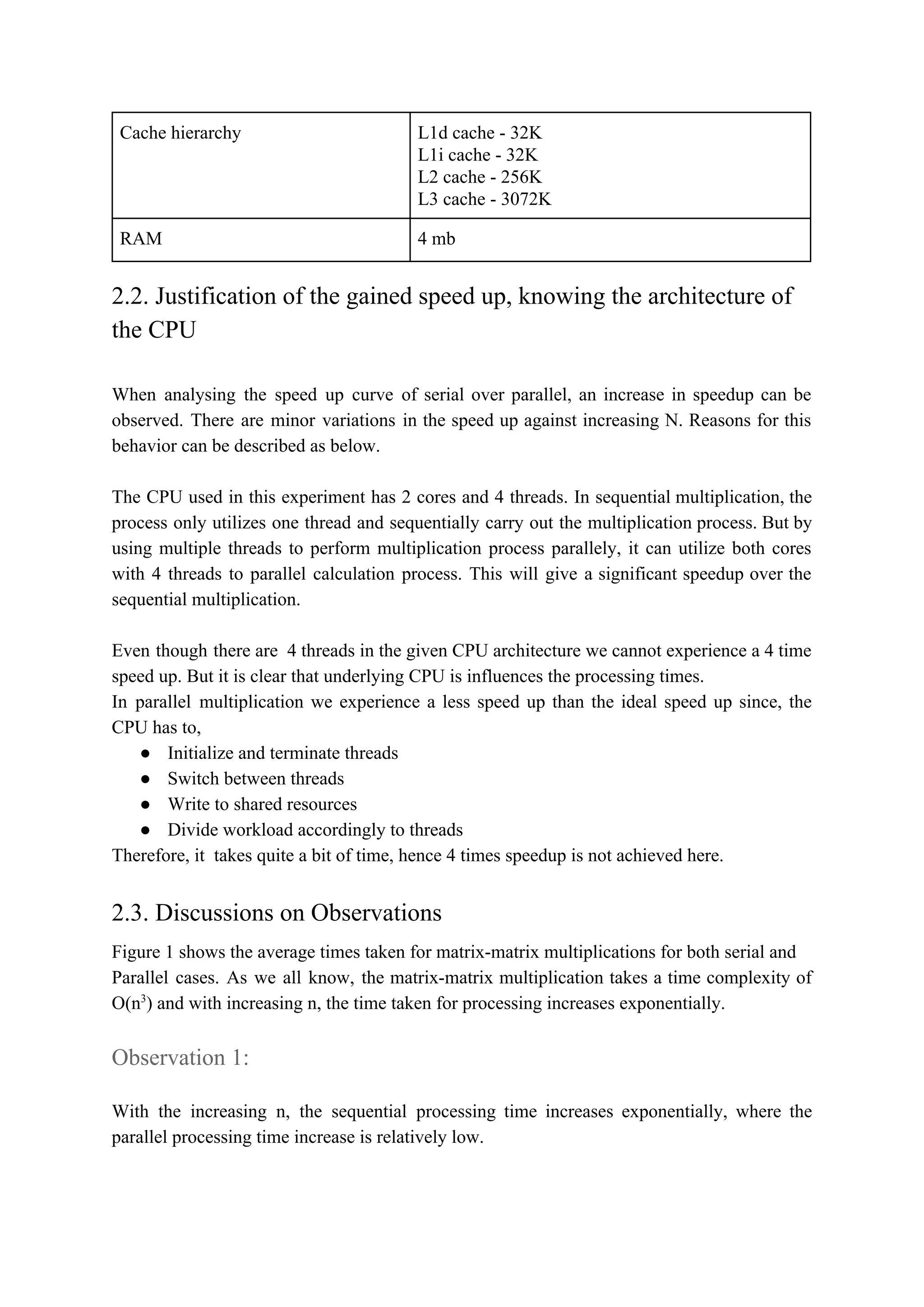 Cache hierarchy L1d cache - 32K
L1i cache - 32K
L2 cache - 256K
L3 cache - 3072K
RAM 4 mb
2.2. Justification of the gained speed up, knowing the architecture of
the CPU
When analysing the speed up curve of serial over parallel, an increase in speedup can be
observed. There are minor variations in the speed up against increasing N. Reasons for this
behavior can be described as below.
The CPU used in this experiment has 2 cores and 4 threads. In sequential multiplication, the
process only utilizes one thread and sequentially carry out the multiplication process. But by
using multiple threads to perform multiplication process parallely, it can utilize both cores
with 4 threads to parallel calculation process. This will give a significant speedup over the
sequential multiplication.
Even though there are 4 threads in the given CPU architecture we cannot experience a 4 time
speed up. But it is clear that underlying CPU is influences the processing times.
In parallel multiplication we experience a less speed up than the ideal speed up since, the
CPU has to,
● Initialize and terminate threads
● Switch between threads
● Write to shared resources
● Divide workload accordingly to threads
Therefore, it takes quite a bit of time, hence 4 times speedup is not achieved here.
2.3. Discussions on Observations
Figure 1 shows the average times taken for matrix-matrix multiplications for both serial and
Parallel cases. As we all know, the matrix-matrix multiplication takes a time complexity of
O(n​​3​
) and with increasing n, the time taken for processing increases exponentially.
Observation 1:​
With the increasing n, the sequential processing time increases exponentially, where the
parallel processing time increase is relatively low.
 