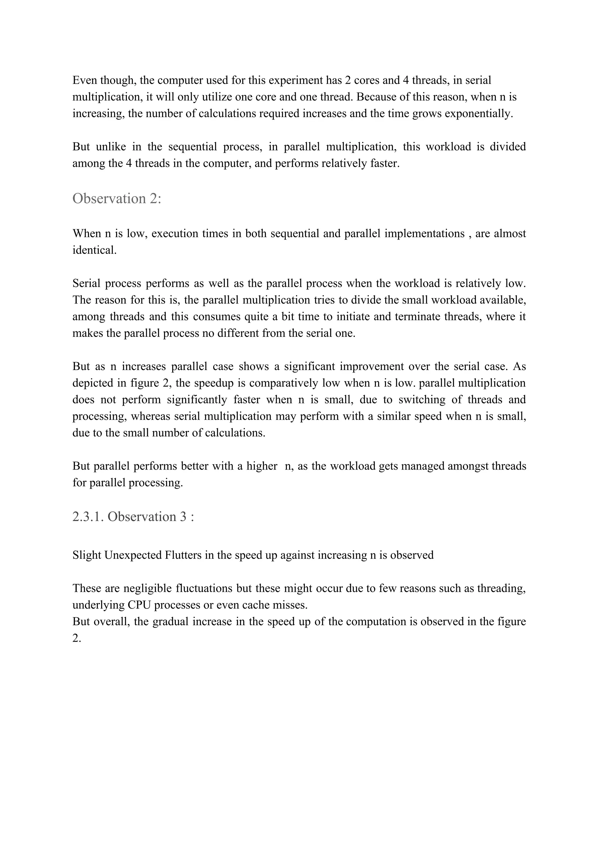 Even though, the computer used for this experiment has 2 cores and 4 threads, in serial
multiplication, it will only utilize one core and one thread. Because of this reason, when n is
increasing, the number of calculations required increases and the time grows exponentially.
But unlike in the sequential process, in parallel multiplication, this workload is divided
among the 4 threads in the computer, and performs relatively faster.
Observation 2:
When n is low, execution times in both sequential and parallel implementations , are almost
identical.
Serial process performs as well as the parallel process when the workload is relatively low.
The reason for this is, the parallel multiplication tries to divide the small workload available,
among threads and this consumes quite a bit time to initiate and terminate threads, where it
makes the parallel process no different from the serial one.
But as n increases parallel case shows a significant improvement over the serial case. As
depicted in figure 2, the speedup is comparatively low when n is low. parallel multiplication
does not perform significantly faster when n is small, due to switching of threads and
processing, whereas serial multiplication may perform with a similar speed when n is small,
due to the small number of calculations.
But parallel performs better with a higher n, as the workload gets managed amongst threads
for parallel processing.
2.3.1. Observation 3​ :
Slight Unexpected Flutters in the speed up against increasing n is observed
These are negligible fluctuations but these might occur due to few reasons such as threading,
underlying CPU processes or even cache misses.
But overall, the gradual increase in the speed up of the computation is observed in the figure
2.
 