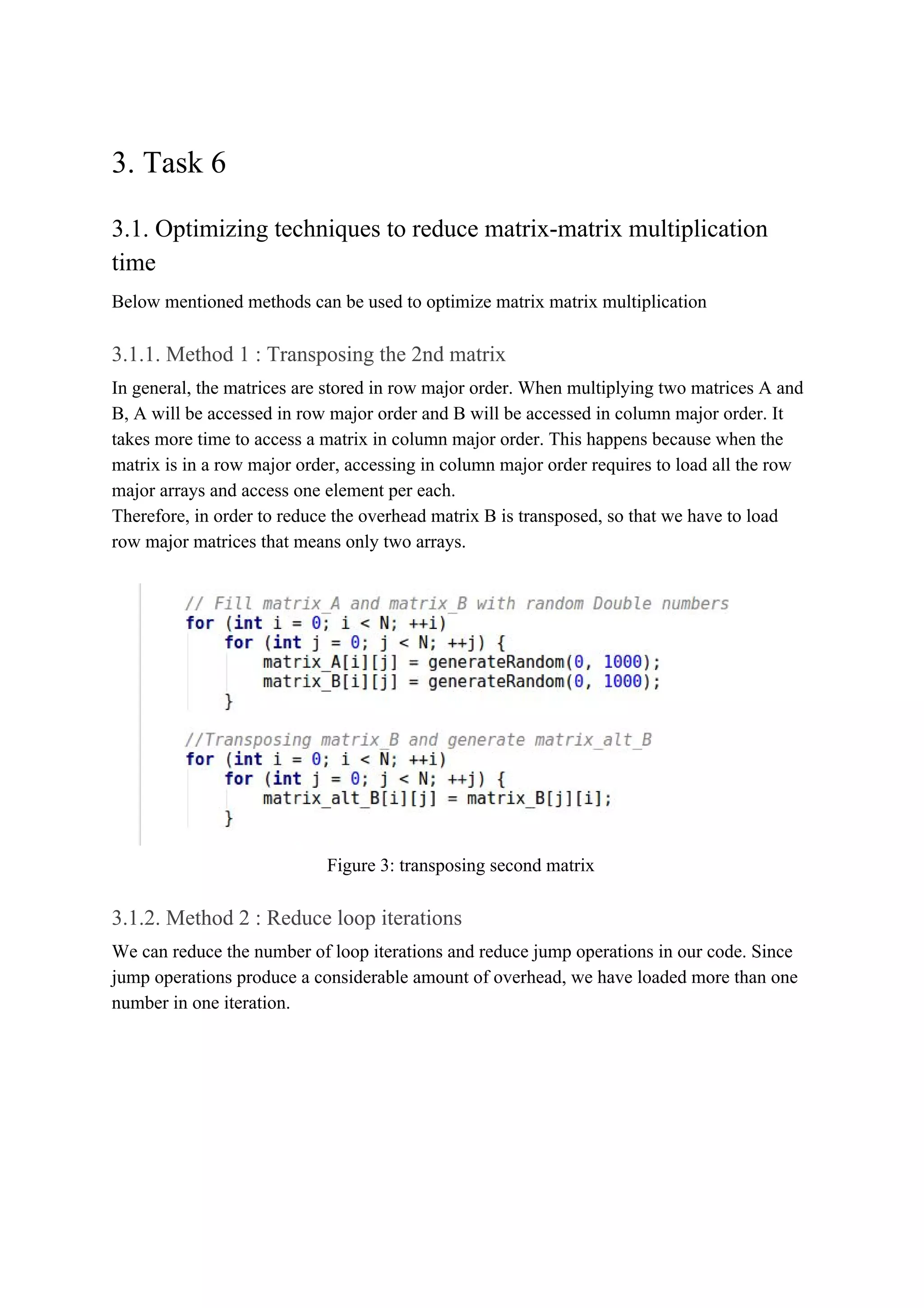 3. Task 6
3.1. Optimizing techniques to reduce matrix-matrix multiplication
time
Below mentioned methods can be used to optimize matrix matrix multiplication
3.1.1. Method 1 : Transposing the 2nd matrix
In general, the matrices are stored in row major order. When multiplying two matrices A and
B, A will be accessed in row major order and B will be accessed in column major order. It
takes more time to access a matrix in column major order. This happens because when the
matrix is in a row major order, accessing in column major order requires to load all the row
major arrays and access one element per each.
Therefore, in order to reduce the overhead matrix B is transposed, so that we have to load
row major matrices that means only two arrays.
Figure 3: transposing second matrix
3.1.2. Method 2 : Reduce loop iterations
We can reduce the number of loop iterations and reduce jump operations in our code. Since
jump operations produce a considerable amount of overhead, we have loaded more than one
number in one iteration.
 