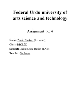 Federal Urdu university of
arts science and technology
Assignment no. 4
Name: Zamin Shakeel (Repeater)
Class: BSCS 2D
Subject: Digital Logic Design (LAB)
Teacher: Sir Imran
 