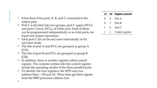 • It has three 8-bit ports A, B, and C connected to the
output pins.
• Port C is divided into two groups, port C upper (PCU)
and port C lower (PCL), of 4 bits each. Each of them
can be programmed independently or as 4-bit ports, for
input and output operations.
• Each port C bit can be set/reset individually in bit
set/reset mode.
• The bits of port A and PCU are grouped as group A
(GA).
• The bits of port B and PCL are grouped as group B
(GB).
• In addition, there is another register called control
register. The contents written into the control register
decide the operating modes of the three parallel ports.
• To identify the four registers, the 8255 uses two
address lines—A0 and A1. These lines get their signals
from the 8085 processor address bus.
•
 