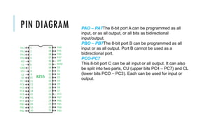 PIN DIAGRAM PAO – PA7The 8-bit port A can be programmed as all
input, or as all output, or all bits as bidirectional
input/output.
PBO – PB7The 8-bit port B can be programmed as all
input or as all output. Port B cannot be used as a
bidirectional port.
PCO-PC7
This 8-bit port C can be all input or all output. It can also
be split into two parts, CU (upper bits PC4 – PC7) and CL
(lower bits PCO – PC3). Each can be used for input or
output.
 