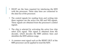 • D0-D7 are the lines required for interfacing the 8255
with the processor. These data lines are connected to
the data bus of the processor.
• The control signals for reading from and writing into
these registers are the active low RD and WR signals.
These signals are obtained from the processor’s control
signals.
• The chip is selected by activating the active low chip
select (CS) signal. This signal is obtained from the
decoder, which decodes the 8085 address lines and
identifies the 8255 address range.
• A common reset signal such as the RESET OUT of the
8085 processor can be applied to reset the 8255.
 