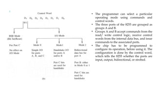 • The programmer can select a particular
operating mode using commands and
control words.
• The three ports of the 8255 are grouped as
groups A and B.
• Groups A and B accept commands from the
read/ write control logic, receive control
words from the internal data bus, and issue
commands to the associated ports.
• The chip has to be programmed to
configure its operation, before using it. The
configuration is done by the control word,
which tells the 8255 whether the ports are
input, output, bidirectional, or strobed.
 