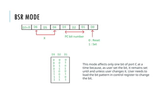 BSR MODE
This mode affects only one bit of port C at a
time because, as user set the bit, it remains set
until and unless user changes it. User needs to
load the bit pattern in control register to change
the bit.
 