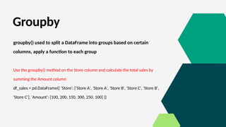 Groupby
groupby() used to split a DataFrame into groups based on certain
columns, apply a function to each group
Use the groupby() method on the Store column and calculate the total sales by
summing the Amount column
df_sales = pd.DataFrame({ 'Store': ['Store A', 'Store A', 'Store B', 'Store C', 'Store B',
'Store C'], 'Amount': [100, 200, 150, 300, 250, 100] })
 