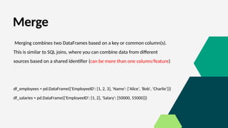 Merge
Merging combines two DataFrames based on a key or common column(s).
This is similar to SQL joins, where you can combine data from different
sources based on a shared identifier (can be more than one column/feature)
df_employees = pd.DataFrame({'EmployeeID': [1, 2, 3], 'Name': ['Alice', 'Bob', 'Charlie']})
df_salaries = pd.DataFrame({'EmployeeID': [1, 2], 'Salary': [50000, 55000]})
 