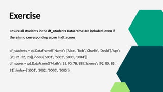 Exercise
Ensure all students in the df_students DataFrame are included, even if
there is no corresponding score in df_scores
df_students = pd.DataFrame({'Name': ['Alice', 'Bob', 'Charlie', 'David'],'Age':
[20, 21, 22, 23]},index=['S001', 'S002', 'S003', 'S004’])
df_scores = pd.DataFrame({'Math': [85, 90, 78, 88],'Science': [92, 80, 85,
91]},index=['S001', 'S002', 'S003', 'S005'])
 