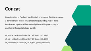 Concat
Concatenation in Pandas is used to stack or combine DataFrames along
a particular axis (either rows or columns) as putting two or more
DataFrames together either vertically (like stacking one on top of
another) or horizontally (side-by-side)
df_jan = pd.DataFrame({'Store': ['A', 'B'], 'Sales': [200, 150]})
df_feb = pd.DataFrame({'Store': ['A', 'B'], 'Sales': [250, 100]})
df_combined = pd.concat([df_jan, df_feb], ignore_index=True)
 