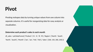 Pivot
Pivoting reshapes data by turning unique values from one column into
separate columns. It’s useful for reorganizing data for easy analysis or
visualization.
Determine each product's sales in each month
df_sales = pd.DataFrame({ 'Product': ['A', 'A', 'B', 'B'], 'Region': ['North', 'South',
'North', 'South'], 'Month': ['Jan', 'Jan', 'Feb', 'Feb'], 'Sales': [100, 150, 200, 250] })
 