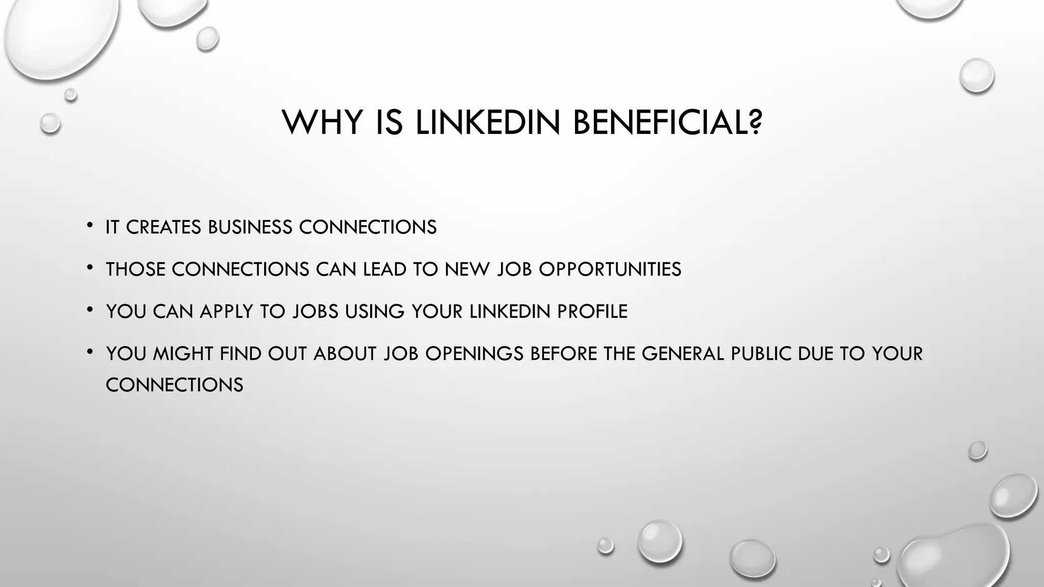 WHY IS LINKEDIN BENEFICIAL?
• IT CREATES BUSINESS CONNECTIONS
• THOSE CONNECTIONS CAN LEAD TO NEW JOB OPPORTUNITIES
• YOU CAN APPLY TO JOBS USING YOUR LINKEDIN PROFILE
• YOU MIGHT FIND OUT ABOUT JOB OPENINGS BEFORE THE GENERAL PUBLIC DUE TO YOUR
CONNECTIONS
 