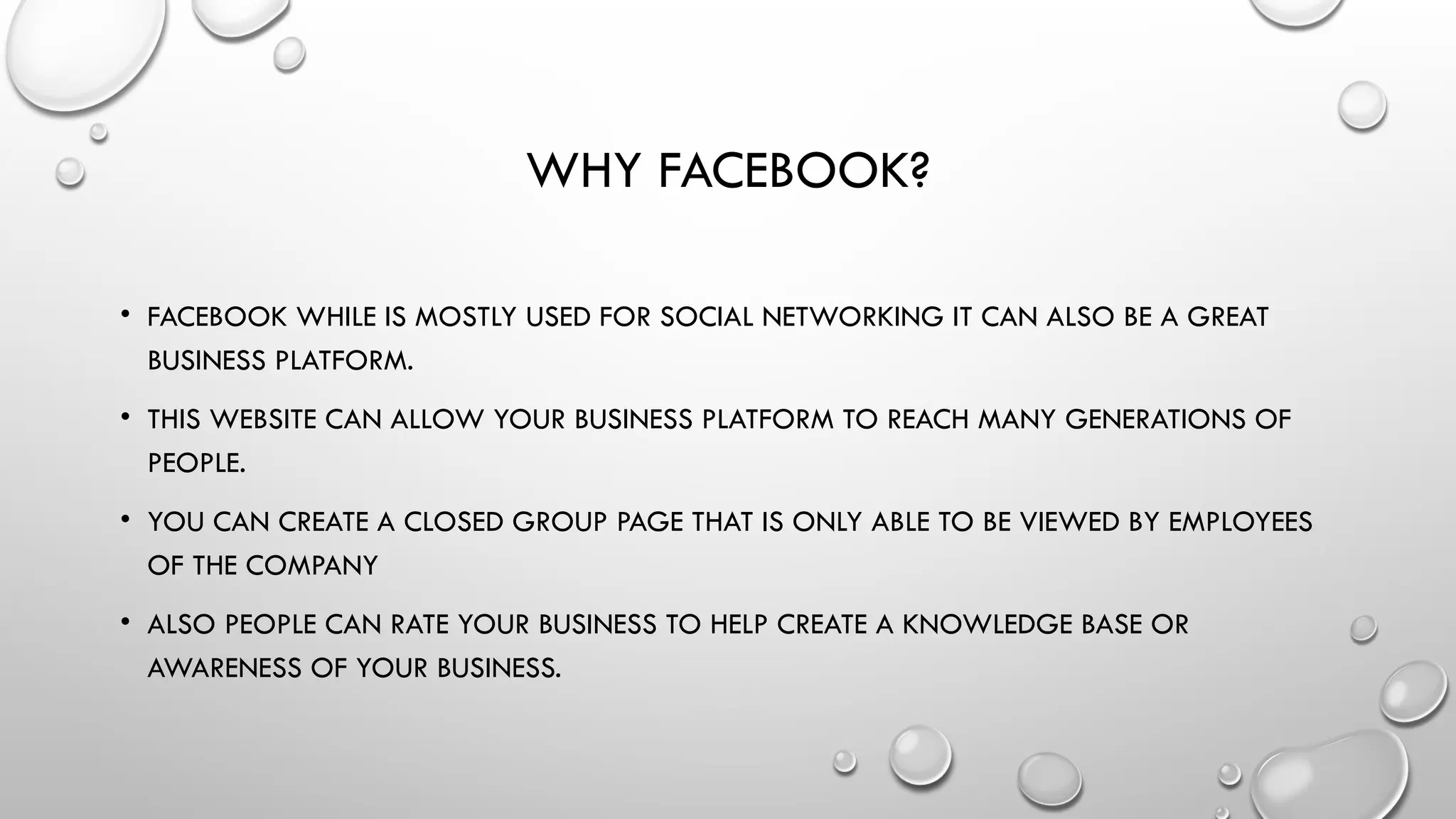 WHY FACEBOOK?
• FACEBOOK WHILE IS MOSTLY USED FOR SOCIAL NETWORKING IT CAN ALSO BE A GREAT
BUSINESS PLATFORM.
• THIS WEBSITE CAN ALLOW YOUR BUSINESS PLATFORM TO REACH MANY GENERATIONS OF
PEOPLE.
• YOU CAN CREATE A CLOSED GROUP PAGE THAT IS ONLY ABLE TO BE VIEWED BY EMPLOYEES
OF THE COMPANY
• ALSO PEOPLE CAN RATE YOUR BUSINESS TO HELP CREATE A KNOWLEDGE BASE OR
AWARENESS OF YOUR BUSINESS.
 