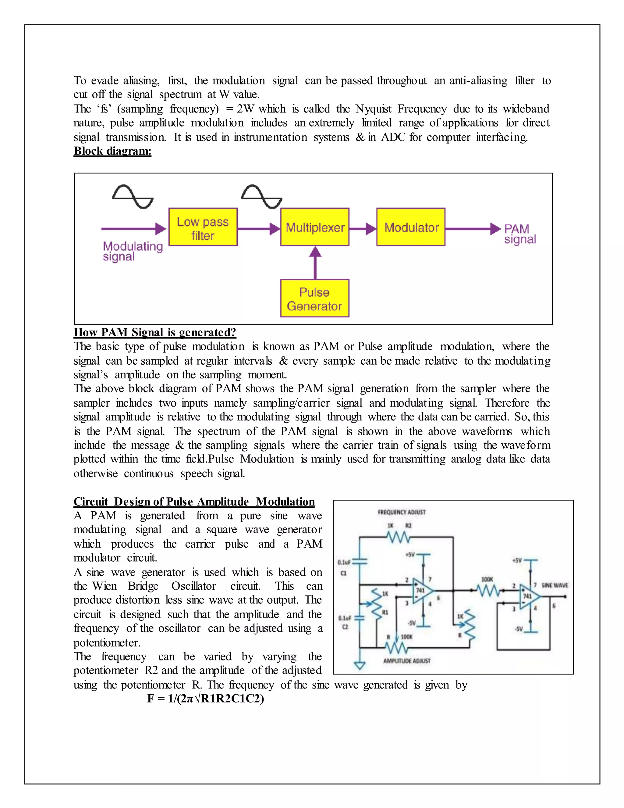 To evade aliasing, first, the modulation signal can be passed throughout an anti-aliasing filter to
cut off the signal spectrum at W value.
The ‘fs’ (sampling frequency) = 2W which is called the Nyquist Frequency due to its wideband
nature, pulse amplitude modulation includes an extremely limited range of applications for direct
signal transmission. It is used in instrumentation systems & in ADC for computer interfacing.
Block diagram:
How PAM Signal is generated?
The basic type of pulse modulation is known as PAM or Pulse amplitude modulation, where the
signal can be sampled at regular intervals & every sample can be made relative to the modulating
signal’s amplitude on the sampling moment.
The above block diagram of PAM shows the PAM signal generation from the sampler where the
sampler includes two inputs namely sampling/carrier signal and modulating signal. Therefore the
signal amplitude is relative to the modulating signal through where the data can be carried. So, this
is the PAM signal. The spectrum of the PAM signal is shown in the above waveforms which
include the message & the sampling signals where the carrier train of signals using the waveform
plotted within the time field.Pulse Modulation is mainly used for transmitting analog data like data
otherwise continuous speech signal.
Circuit Design of Pulse Amplitude Modulation
A PAM is generated from a pure sine wave
modulating signal and a square wave generator
which produces the carrier pulse and a PAM
modulator circuit.
A sine wave generator is used which is based on
the Wien Bridge Oscillator circuit. This can
produce distortion less sine wave at the output. The
circuit is designed such that the amplitude and the
frequency of the oscillator can be adjusted using a
potentiometer.
The frequency can be varied by varying the
potentiometer R2 and the amplitude of the adjusted
using the potentiometer R. The frequency of the sine wave generated is given by
F = 1/(2π√R1R2C1C2)
 