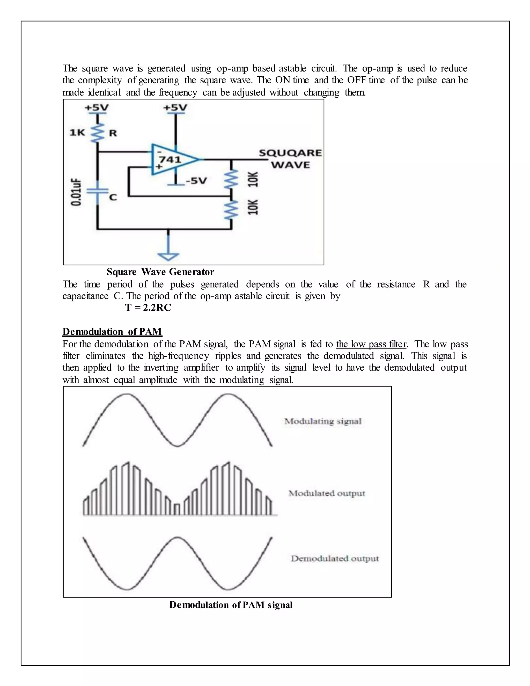 The square wave is generated using op-amp based astable circuit. The op-amp is used to reduce
the complexity of generating the square wave. The ON time and the OFF time of the pulse can be
made identical and the frequency can be adjusted without changing them.
Square Wave Generator
The time period of the pulses generated depends on the value of the resistance R and the
capacitance C. The period of the op-amp astable circuit is given by
T = 2.2RC
Demodulation of PAM
For the demodulation of the PAM signal, the PAM signal is fed to the low pass filter. The low pass
filter eliminates the high-frequency ripples and generates the demodulated signal. This signal is
then applied to the inverting amplifier to amplify its signal level to have the demodulated output
with almost equal amplitude with the modulating signal.
Demodulation of PAM signal
 