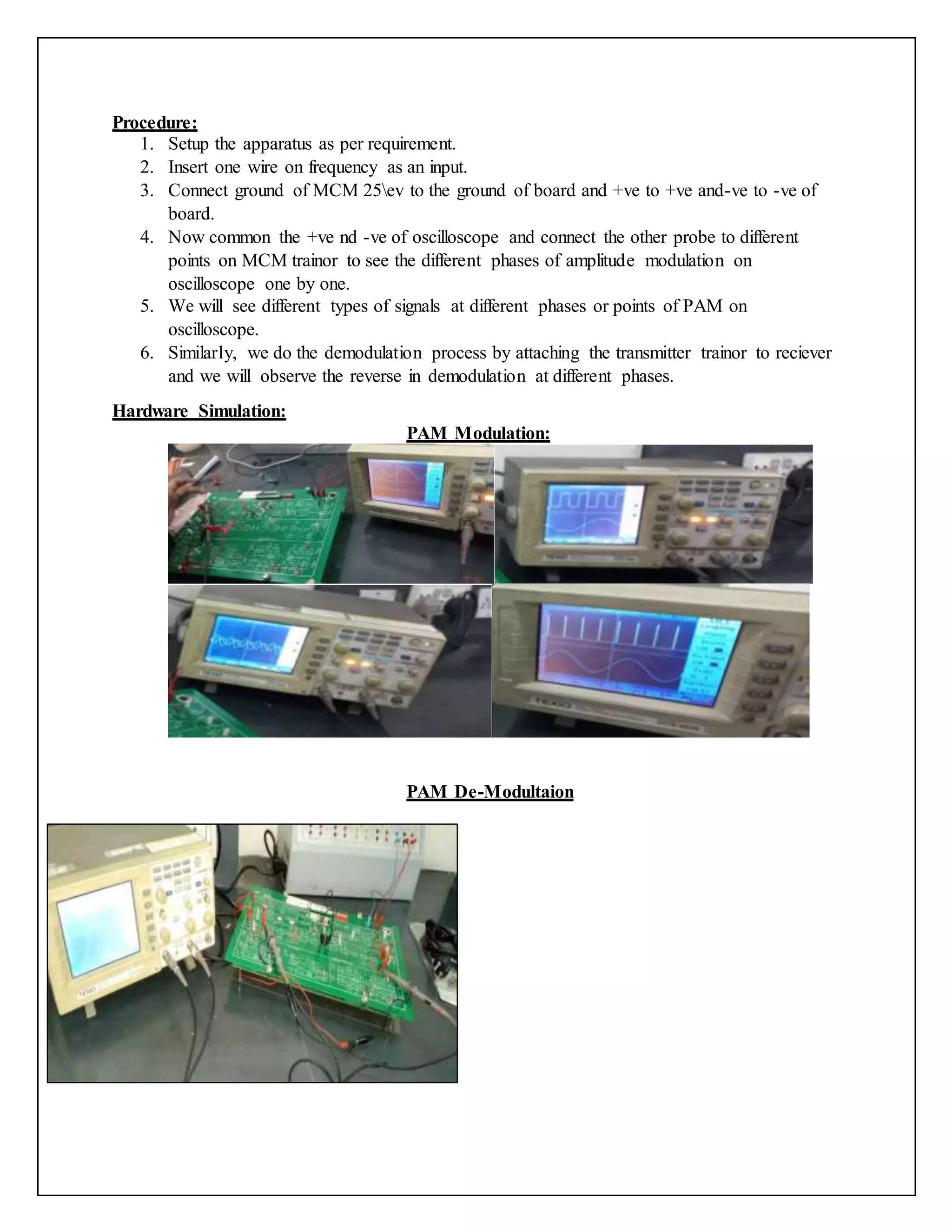 Procedure:
1. Setup the apparatus as per requirement.
2. Insert one wire on frequency as an input.
3. Connect ground of MCM 25ev to the ground of board and +ve to +ve and-ve to -ve of
board.
4. Now common the +ve nd -ve of oscilloscope and connect the other probe to different
points on MCM trainor to see the different phases of amplitude modulation on
oscilloscope one by one.
5. We will see different types of signals at different phases or points of PAM on
oscilloscope.
6. Similarly, we do the demodulation process by attaching the transmitter trainor to reciever
and we will observe the reverse in demodulation at different phases.
Hardware Simulation:
PAM Modulation:
PAM De-Modultaion
 