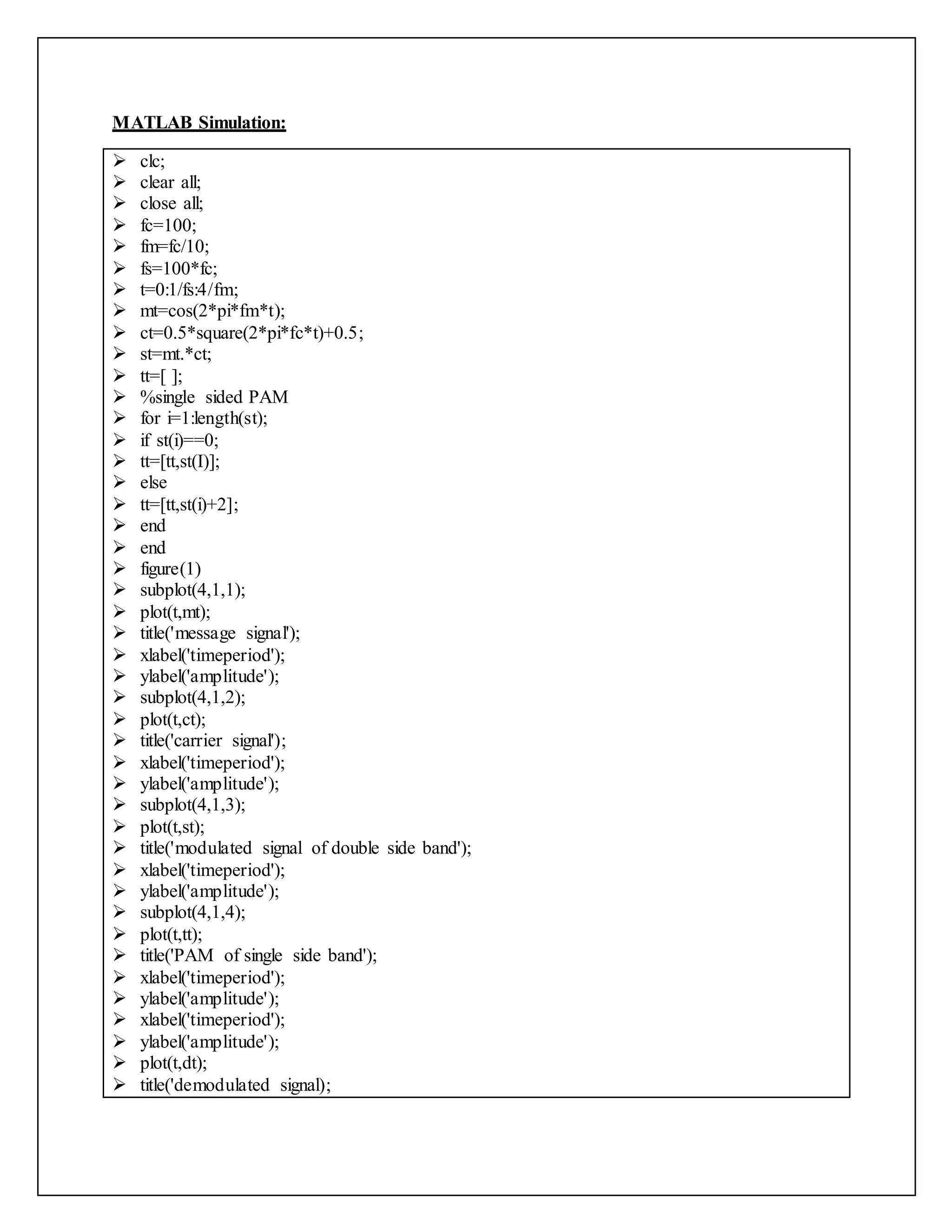 MATLAB Simulation:
 clc;
 clear all;
 close all;
 fc=100;
 fm=fc/10;
 fs=100*fc;
 t=0:1/fs:4/fm;
 mt=cos(2*pi*fm*t);
 ct=0.5*square(2*pi*fc*t)+0.5;
 st=mt.*ct;
 tt=[ ];
 %single sided PAM
 for i=1:length(st);
 if st(i)==0;
 tt=[tt,st(I)];
 else
 tt=[tt,st(i)+2];
 end
 end
 figure(1)
 subplot(4,1,1);
 plot(t,mt);
 title('message signal');
 xlabel('timeperiod');
 ylabel('amplitude');
 subplot(4,1,2);
 plot(t,ct);
 title('carrier signal');
 xlabel('timeperiod');
 ylabel('amplitude');
 subplot(4,1,3);
 plot(t,st);
 title('modulated signal of double side band');
 xlabel('timeperiod');
 ylabel('amplitude');
 subplot(4,1,4);
 plot(t,tt);
 title('PAM of single side band');
 xlabel('timeperiod');
 ylabel('amplitude');
 xlabel('timeperiod');
 ylabel('amplitude');
 plot(t,dt);
 title('demodulated signal);
 