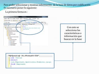 Para poder seleccionar y mostrar información de la base de datos por codificación
Es necesario poner lo siguiente:
 La primera forma es :




                                                           Con esto se
                                                          selecciona las
                                                        características o
                                                        información que
                                                        buscar en la base
 