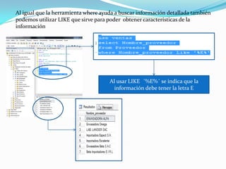 Al igual que la herramienta where ayuda a buscar información detallada también
podemos utilizar LIKE que sirve para poder obtener características de la
información




                                     Al usar LIKE ´%E%´ se indica que la
                                       información debe tener la letra E
 