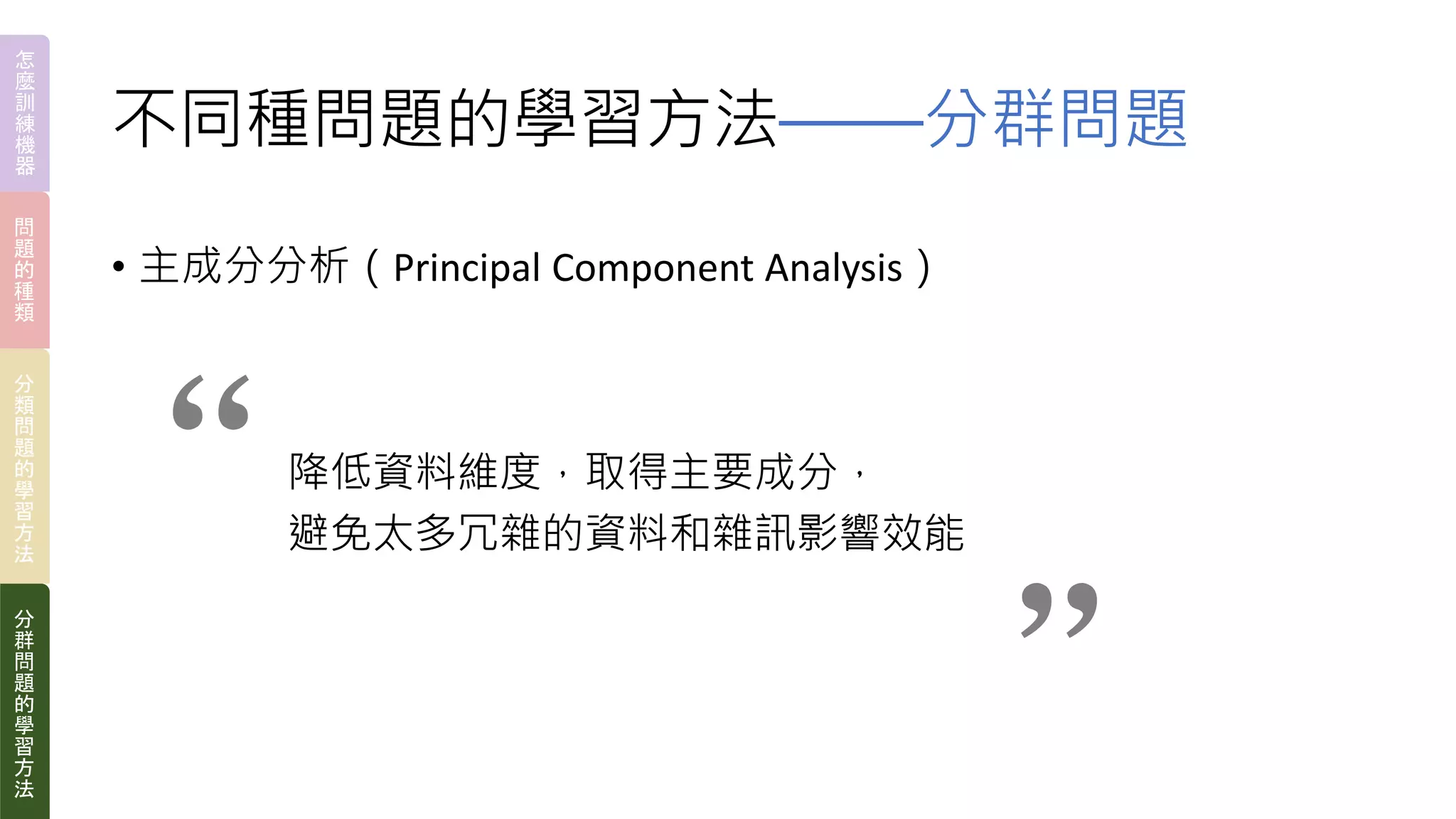 不同種問題的學習方法——分群問題
• 主成分分析（Principal Component Analysis）
降低資料維度，取得主要成分，
避免太多冗雜的資料和雜訊影響效能
“ “
怎
麼
訓
練
機
器
問
題
的
種
類
分
類
問
題
的
學
習
方
法
分
群
問
題
的
學
習
方
法
 