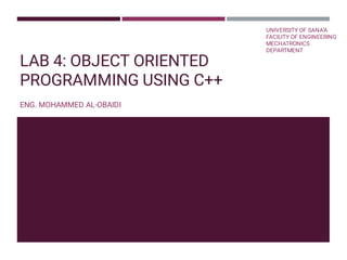 LAB 4: OBJECT ORIENTED
PROGRAMMING USING C++
ENG. MOHAMMED AL-OBAIDI
UNIVERSITY OF SANA’A 
FACILITY OF ENGINEERING
MECHATRONICS
DEPARTMENT
 