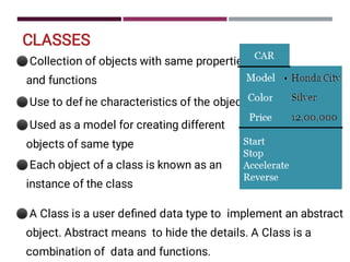 CLASSES
⚫
⚫
⚫
⚫
Collection of objects with same properties
and functions
Use to def i
ne characteristics of the object
Used as a model for creating different
objects of same type
Each object of a class is known as an
instance of the class
⚫A Class is a user deﬁned data type to implement an abstract
object. Abstract means to hide the details. A Class is a
combination of data and functions.
 