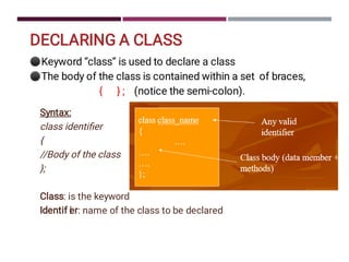 DECLARING A CLASS
⚫
⚫
Keyword “class” is used to declare a class
The body of the class is contained within a set of braces,
{ } ; (notice the semi-colon).
Syntax:
class identiﬁer
{
//Body of the class
};
Class: is the keyword
Identif i
er: name of the class to be declared
 