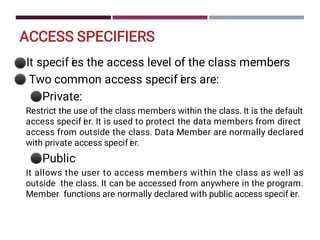 ACCESS SPECIFIERS
⚫
⚫
⚫
⚫
It specif i
es the access level of the class members
Two common access specif i
ers are:
Private:
Restrict the use of the class members within the class. It is the default
access specif i
er. It is used to protect the data members from direct
access from outside the class. Data Member are normally declared
with private access specif i
er.
Public
It allows the user to access members within the class as well as
outside the class. It can be accessed from anywhere in the program.
Member functions are normally declared with public access specif i
er.
 