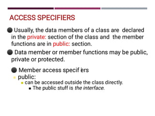 ACCESS SPECIFIERS
⚫
⚫
Usually, the data members of a class are declared
in the private: section of the class and the member
functions are in public: section.
Data member or member functions may be public,
private or protected.
⚫
■
■
■
Member access specif i
ers
public:
can be accessed outside the class directly.
The public stuff is the interface.
 