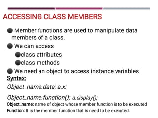 ACCESSING CLASS MEMBERS
⚫
⚫
⚫
⚫
⚫
Member functions are used to manipulate data
members of a class.
We can access
class attributes
class methods
We need an object to access instance variables
Syntax:
Object_name.data; a.x;
Object_name.function(); a.display();
Object_name: name of object whose member function is to be executed
Function: It is the member function that is need to be executed.
 